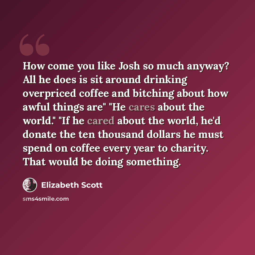 “How come you like Josh so much anyway? All he does is sit around drinking overpriced coffee and bitching about how awful things are" "He cares about the world." "If he cared about the world, he'd donate the ten thousand dollars he must spend on coffee every year to charity. That would be doing…” quote by Elizabeth Scott
