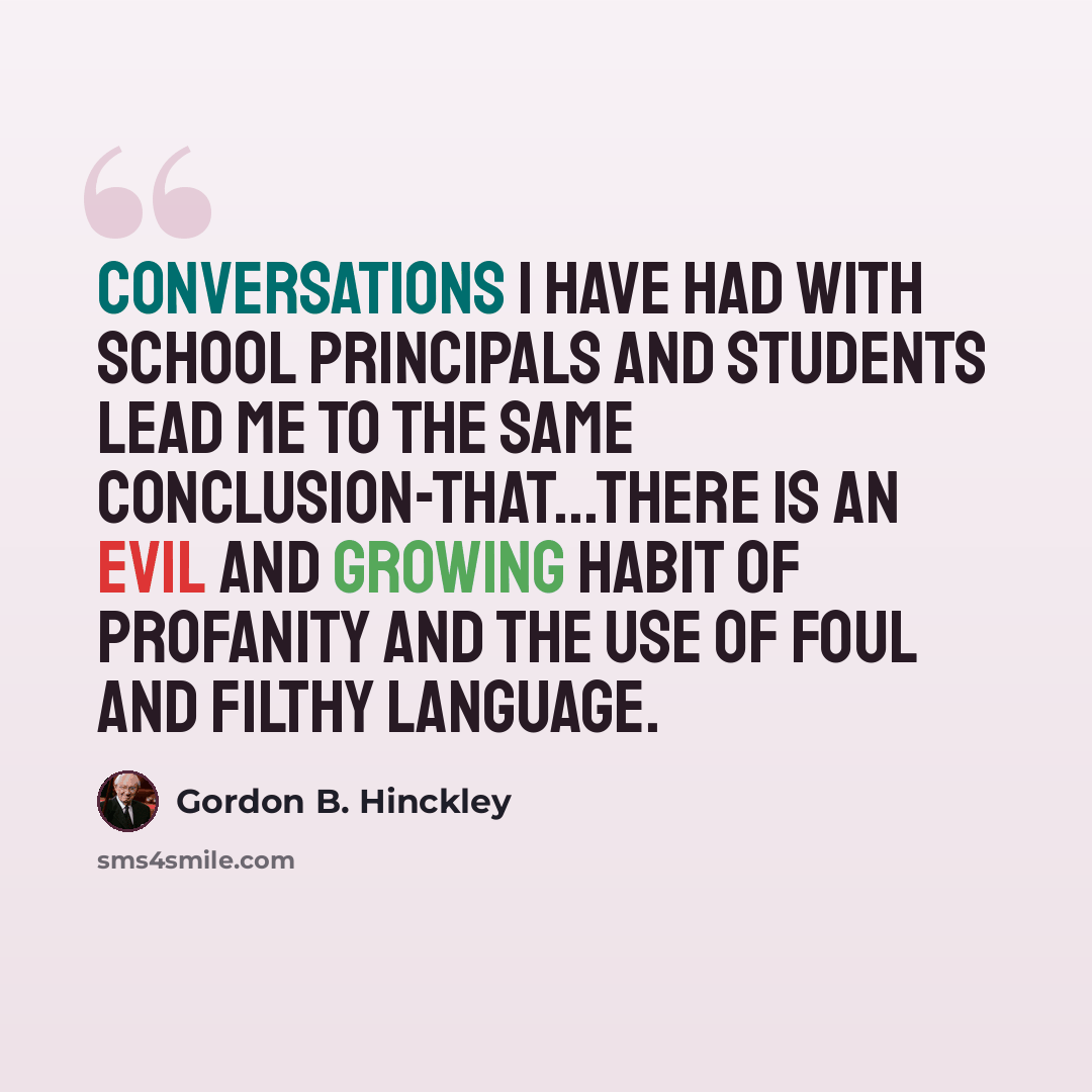 “Conversations I have had with school principals and students lead me to the same conclusion-that...there is an evil and growing habit of profanity and the use of foul and filthy language.” quote by Gordon B. Hinckley