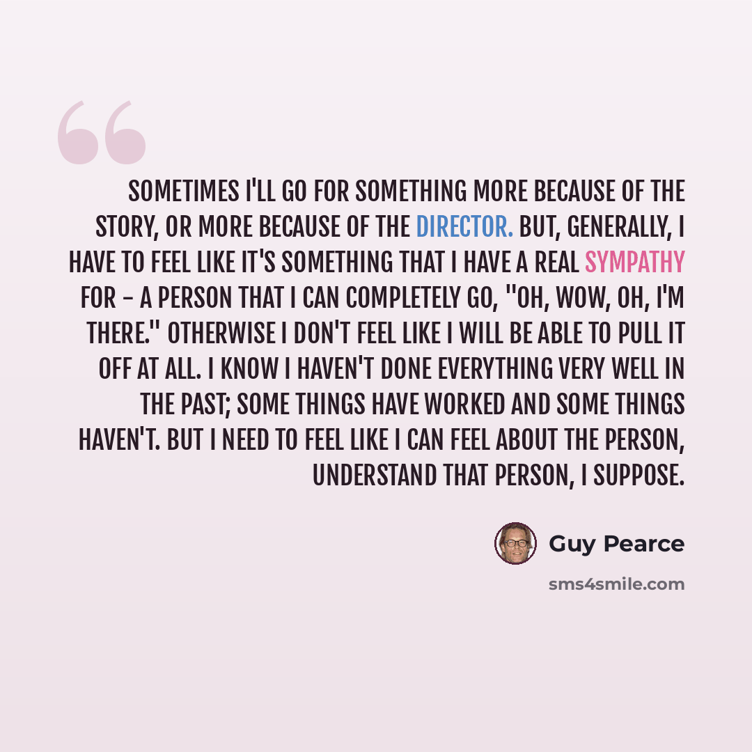 “Sometimes I'll go for something more because of the story, or more because of the director. But, generally, I have to feel like it's something that I have a real sympathy for - a person that I can completely go, "Oh, wow, oh, I'm there." Otherwise I don't feel like I will be able to pull it off at…” quote by Guy Pearce