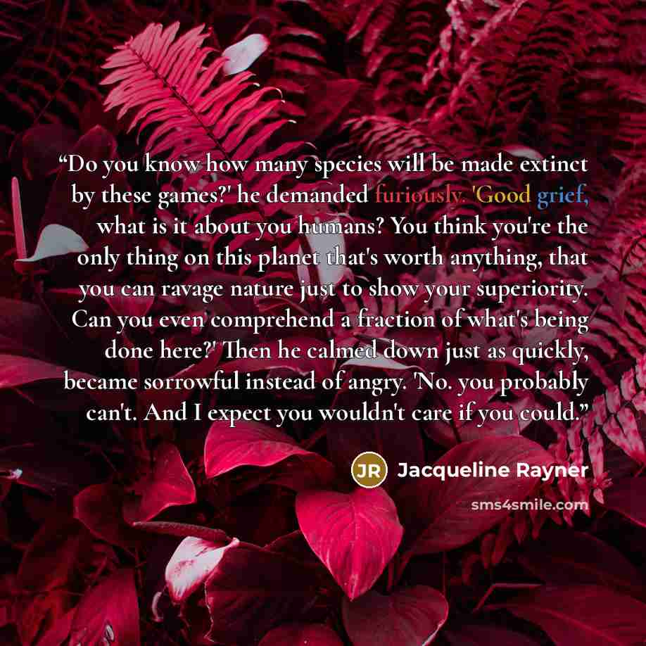 “Do you know how many species will be made extinct by these games?' he demanded furiously. 'Good grief, what is it about you humans? You think you're the only thing on this planet that's worth anything, that you can ravage nature just to show your superiority. Can you even comprehend a fraction of…” quote by Jacqueline Rayner