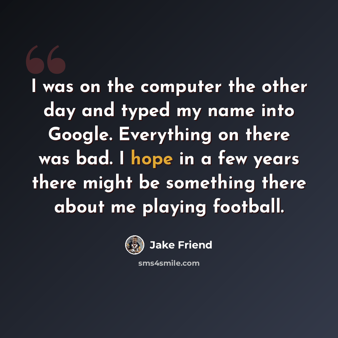 “I was on the computer the other day and typed my name into Google. Everything on there was bad. I hope in a few years there might be something there about me playing football.” quote by Jake Friend