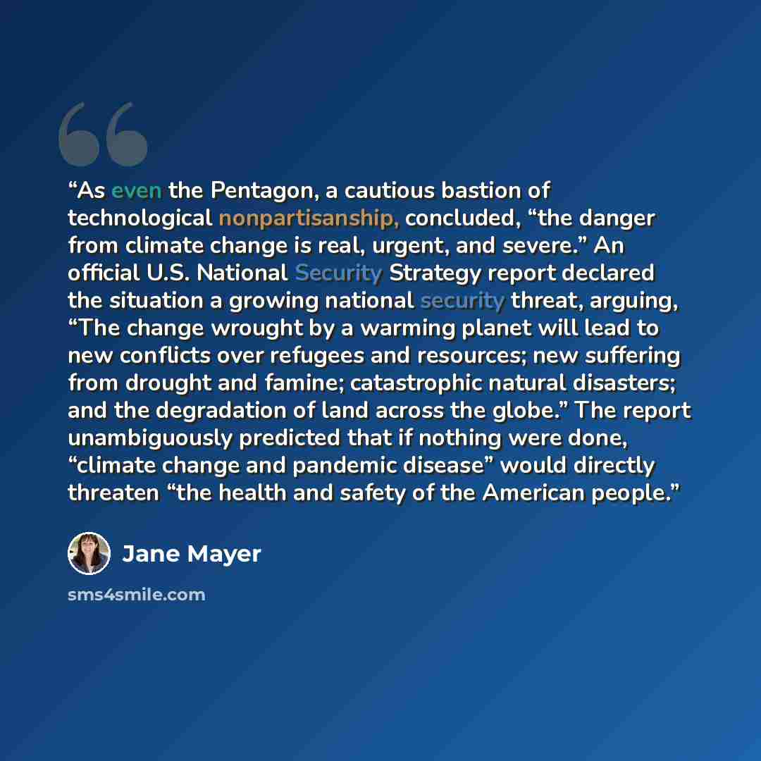 “As even the Pentagon, a cautious bastion of technological nonpartisanship, concluded, “the danger from climate change is real, urgent, and severe.” An official U.S. National Security Strategy report declared the situation a growing national security threat, arguing, “The change wrought by a…” quote by Jane Mayer