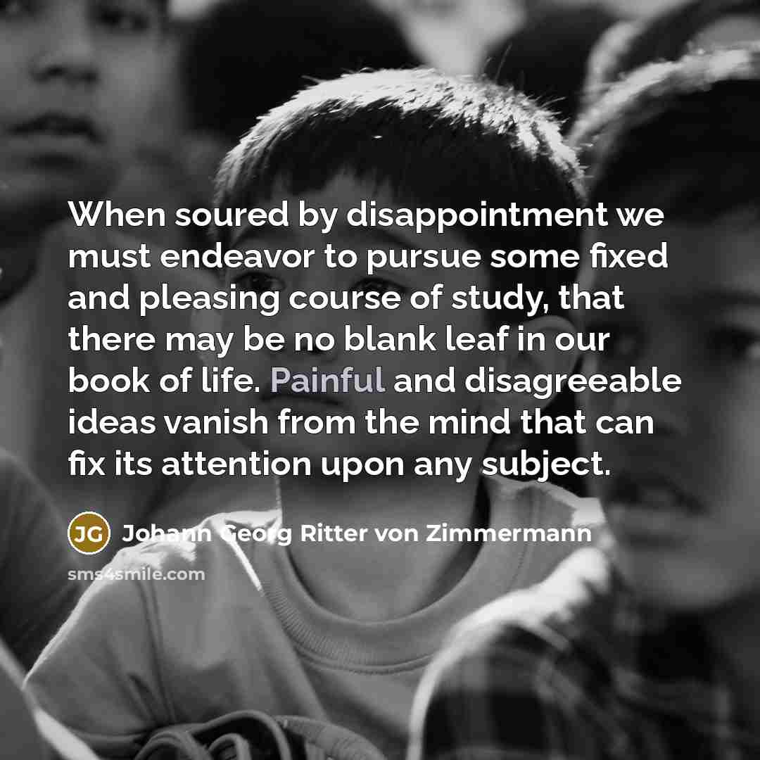 “When soured by disappointment we must endeavor to pursue some fixed and pleasing course of study, that there may be no blank leaf in our book of life. Painful and disagreeable ideas vanish from the mind that can fix its attention upon any subject.” quote by Johann Georg Ritter von Zimmermann