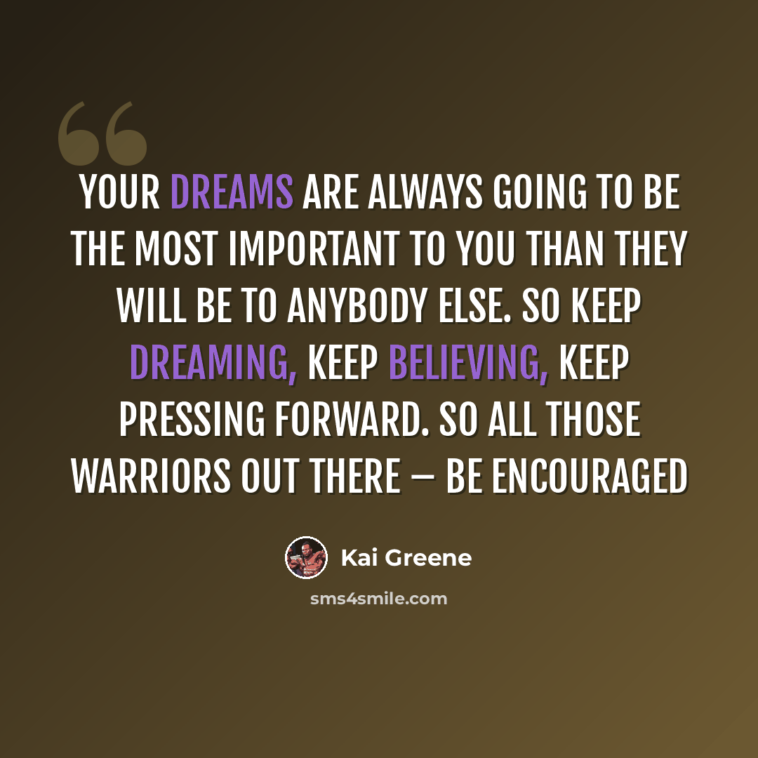 “Your dreams are always going to be the most important to you than they will be to anybody else. So keep dreaming, keep believing, keep pressing forward. So all those warriors out there – be encouraged” quote by Kai Greene