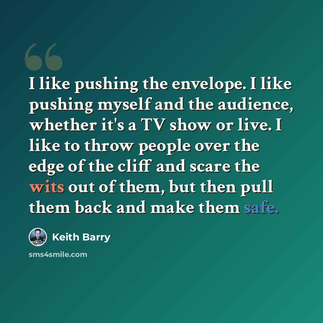 “I like pushing the envelope. I like pushing myself and the audience, whether it's a TV show or live. I like to throw people over the edge of the cliff and scare the wits out of them, but then pull them back and make them safe.” quote by Keith Barry
