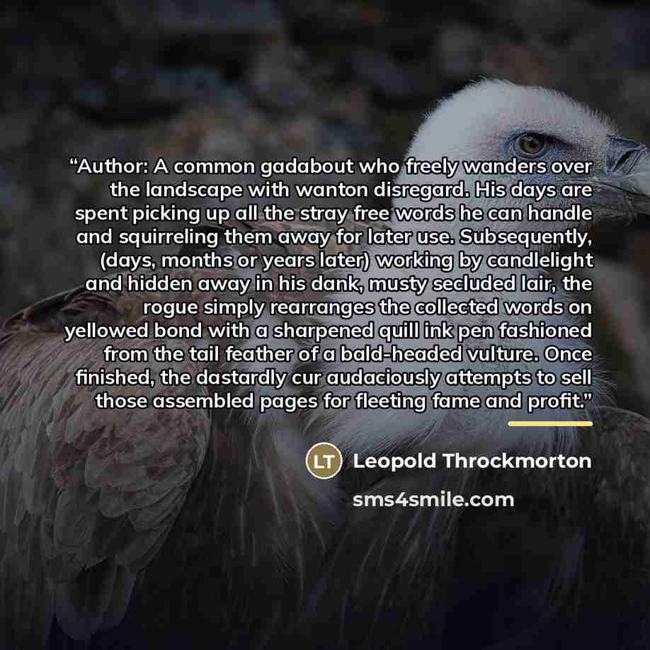 “Author: A common gadabout who freely wanders over the landscape with wanton disregard. His days are spent picking up all the stray free words he can handle and squirreling them away for later use. Subsequently, (days, months or years later) working by candlelight and hidden away in his dank, musty…” quote by Leopold Throckmorton