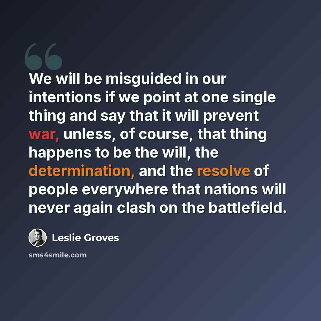 “We will be misguided in our intentions if we point at one single thing and say that it will prevent war, unless, of course, that thing happens to be the will, the determination, and the resolve of people everywhere that nations will never again clash on the battlefield.” quote by Leslie Groves