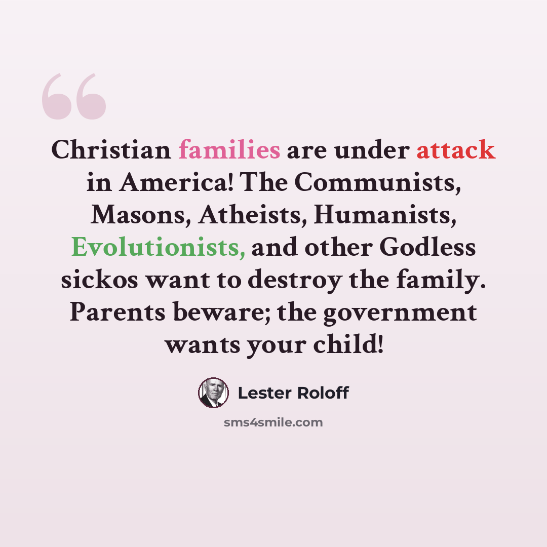 “Christian families are under attack in America! The Communists, Masons, Atheists, Humanists, Evolutionists, and other Godless sickos want to destroy the family. Parents beware; the government wants your child!” quote by Lester Roloff