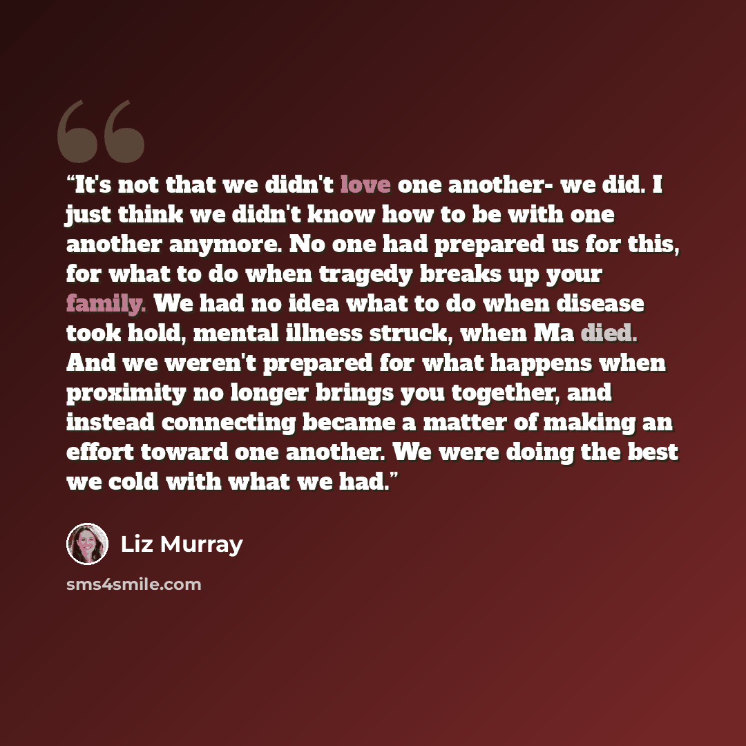 “It's not that we didn't love one another- we did. I just think we didn't know how to be with one another anymore. No one had prepared us for this, for what to do when tragedy breaks up your family. We had no idea what to do when disease took hold, mental illness struck, when Ma died. And we…” quote by Liz Murray