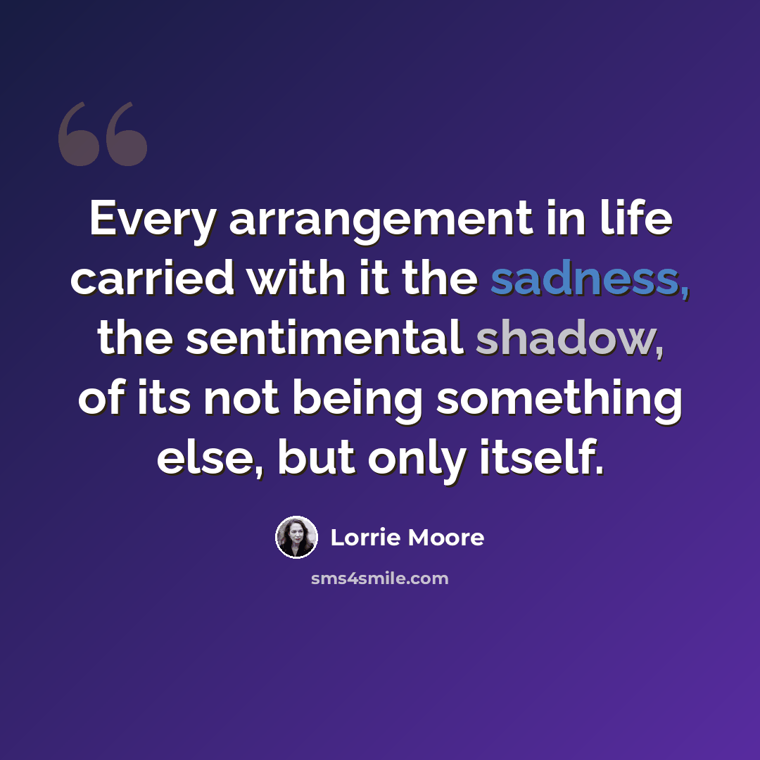 “Every arrangement in life carried with it the sadness, the sentimental shadow, of its not being something else, but only itself.” quote by Lorrie Moore