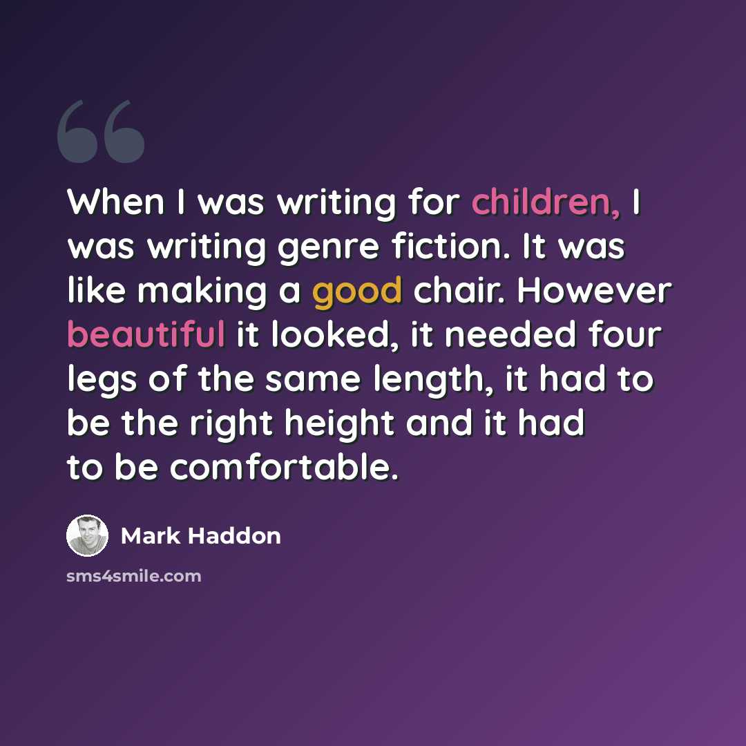 “When I was writing for children, I was writing genre fiction. It was like making a good chair. However beautiful it looked, it needed four legs of the same length, it had to be the right height and it had to be comfortable.” quote by Mark Haddon