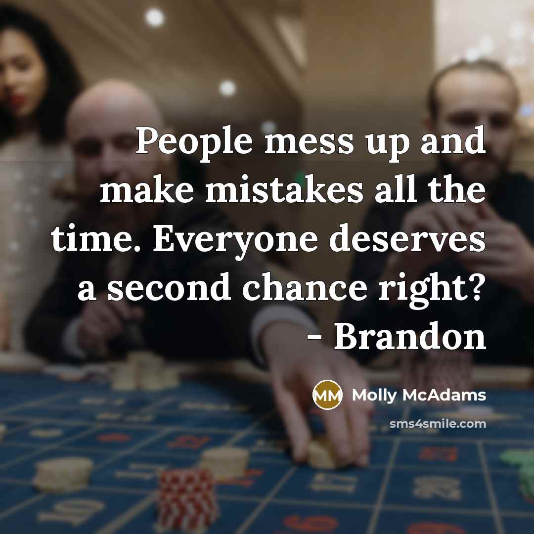 “People mess up and make mistakes all the time. Everyone deserves a second chance right? - Brandon” quote by Molly McAdams