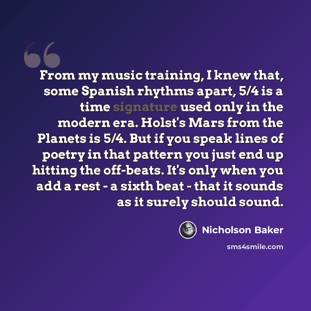 “From my music training, I knew that, some Spanish rhythms apart, 5/4 is a time signature used only in the modern era. Holst's Mars from the Planets is 5/4. But if you speak lines of poetry in that pattern you just end up hitting the off-beats. It's only when you add a rest - a sixth beat - that it…” quote by Nicholson Baker