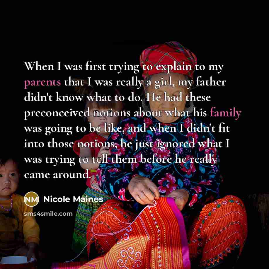 “When I was first trying to explain to my parents that I was really a girl, my father didn't know what to do. He had these preconceived notions about what his family was going to be like, and when I didn't fit into those notions, he just ignored what I was trying to tell them before he really came…” quote by Nicole Maines