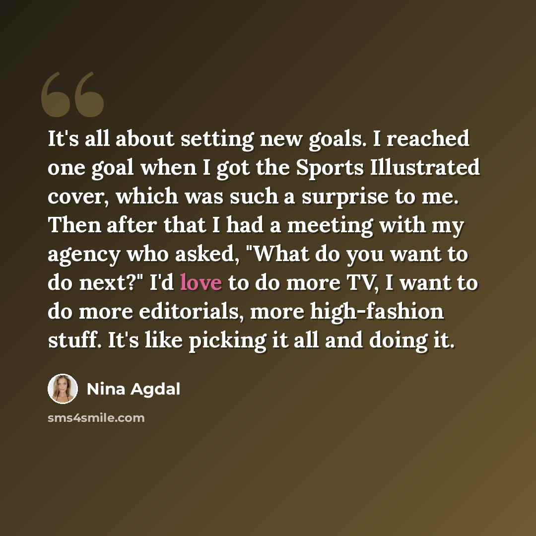 “It's all about setting new goals. I reached one goal when I got the Sports Illustrated cover, which was such a surprise to me. Then after that I had a meeting with my agency who asked, "What do you want to do next?" I'd love to do more TV, I want to do more editorials, more high-fashion stuff…” quote by Nina Agdal