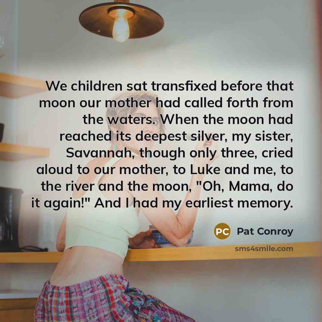 “We children sat transfixed before that moon our mother had called forth from the waters. When the moon had reached its deepest silver, my sister, Savannah, though only three, cried aloud to our mother, to Luke and me, to the river and the moon, "Oh, Mama, do it again!" And I had my earliest memory.” quote by Pat Conroy