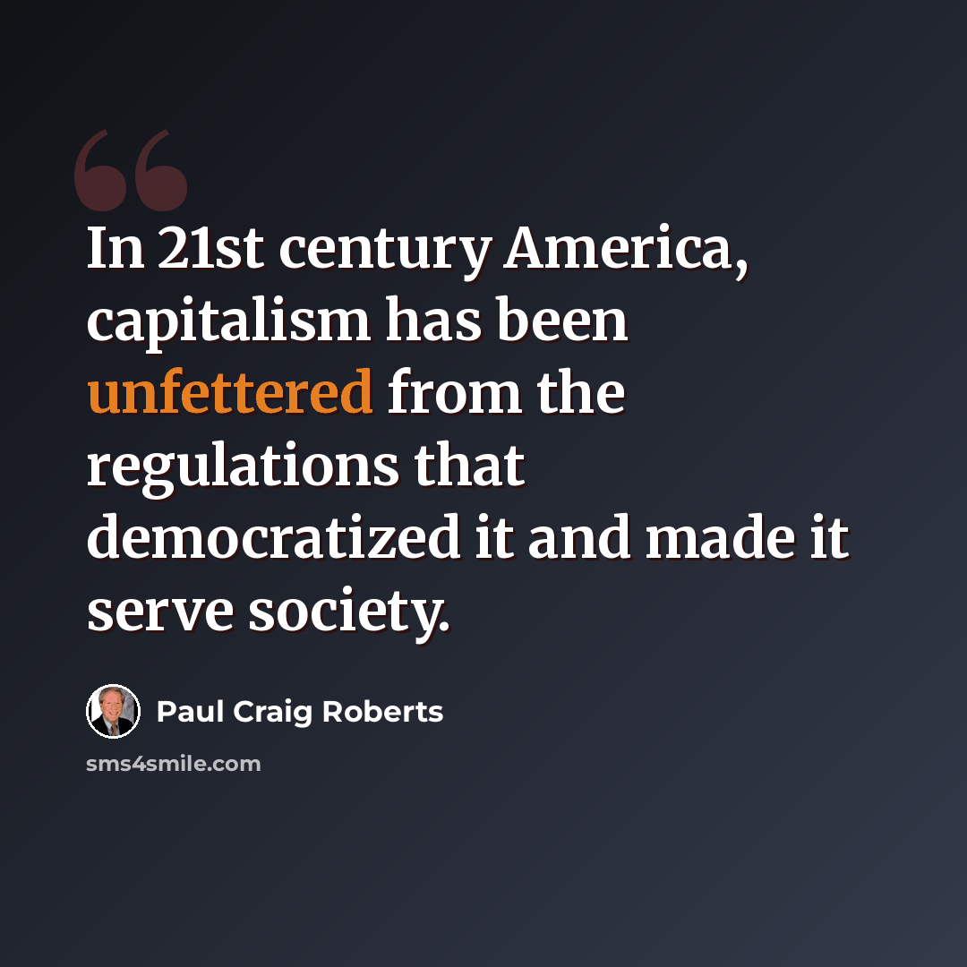 “In 21st century America, capitalism has been unfettered from the regulations that democratized it and made it serve society.” quote by Paul Craig Roberts