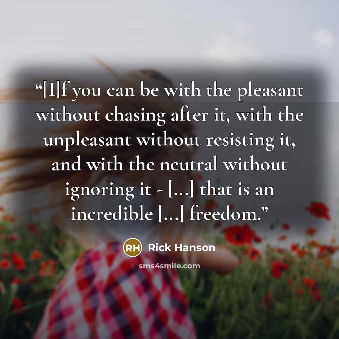 “[I]f you can be with the pleasant without chasing after it, with the unpleasant without resisting it, and with the neutral without ignoring it - [...] that is an incredible [...] freedom.” quote by Rick Hanson