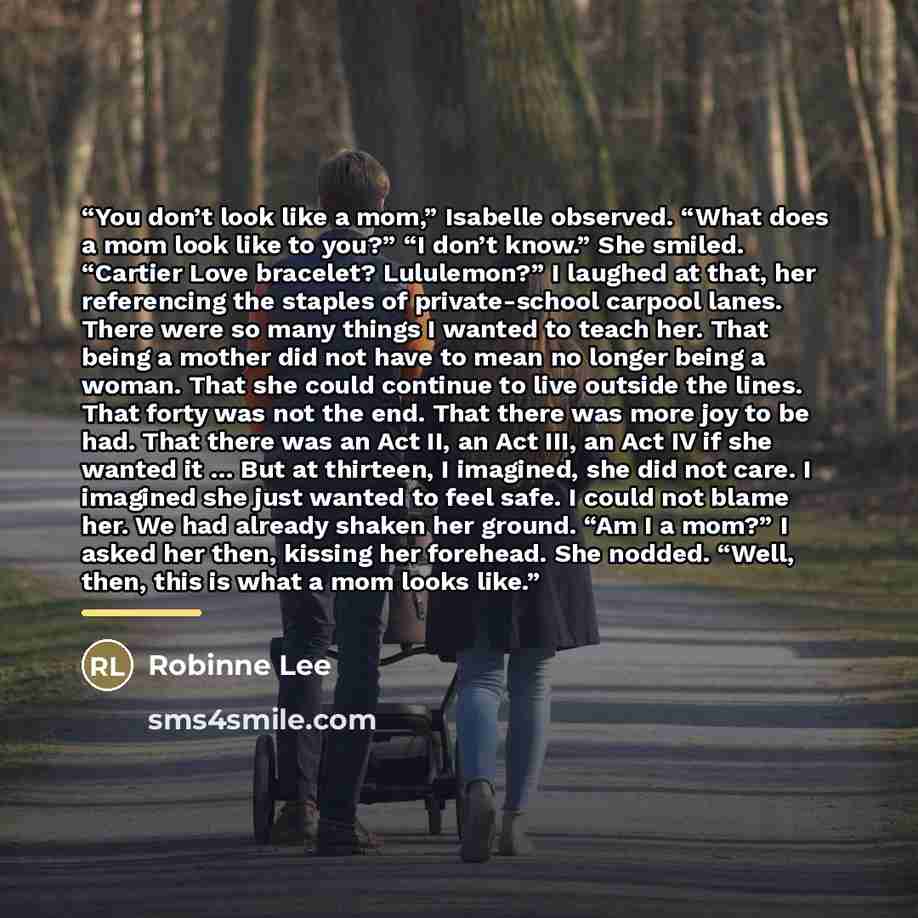 “You don’t look like a mom,” Isabelle observed. “What does a mom look like to you?” “I don’t know.” She smiled. “Cartier Love bracelet? Lululemon?” I laughed at that, her referencing the staples of private-school carpool lanes. There were so many things I wanted to teach her. That being a mother…” quote by Robinne Lee