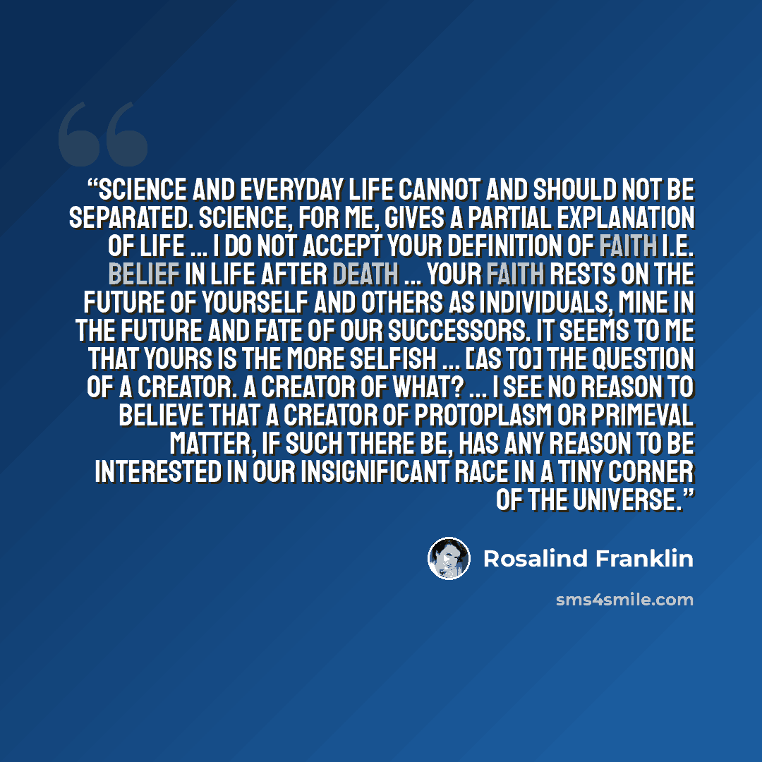 “Science and everyday life cannot and should not be separated. Science, for me, gives a partial explanation of life ... I do not accept your definition of faith i.e. belief in life after death ... Your faith rests on the future of yourself and others as individuals, mine in the future and fate of…” quote by Rosalind Franklin