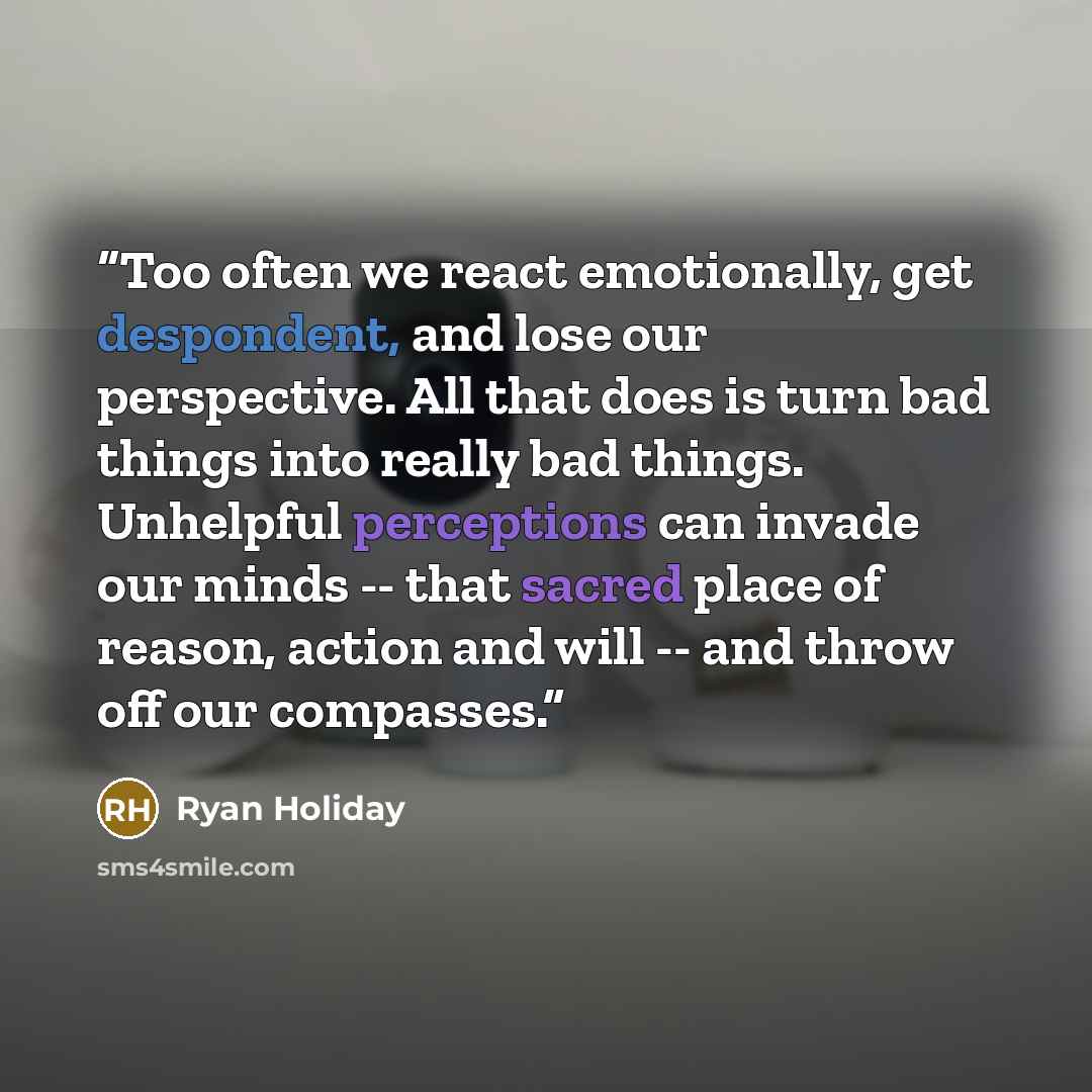 “Too often we react emotionally, get despondent, and lose our perspective. All that does is turn bad things into really bad things. Unhelpful perceptions can invade our minds -- that sacred place of reason, action and will -- and throw off our compasses.” quote by Ryan Holiday