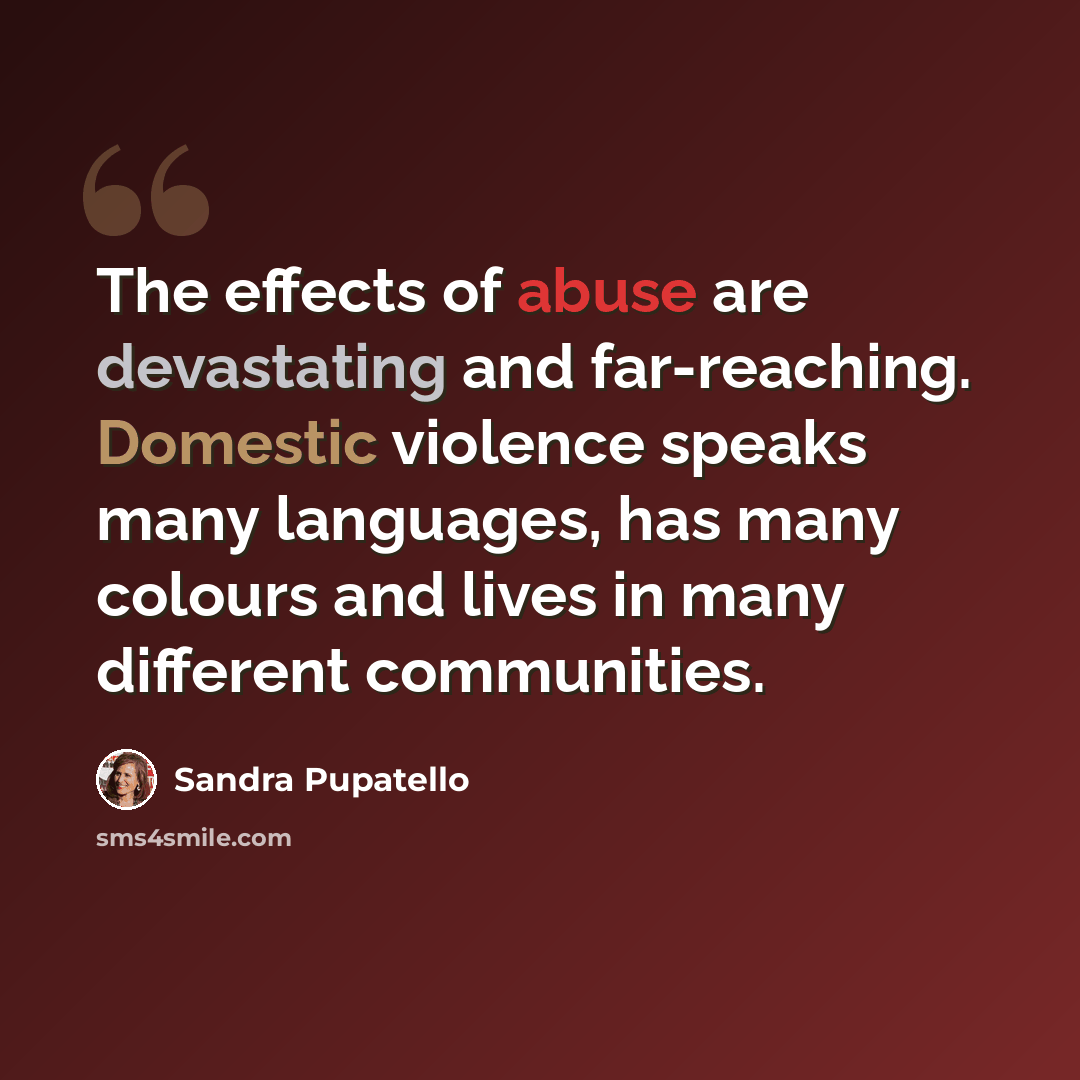 “The effects of abuse are devastating and far-reaching. Domestic violence speaks many languages, has many colours and lives in many different communities.” quote by Sandra Pupatello