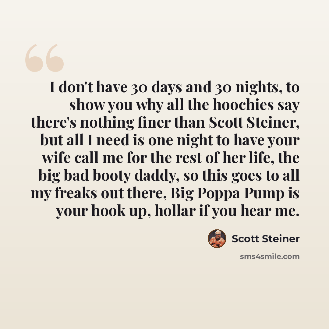 “I don't have 30 days and 30 nights, to show you why all the hoochies say there's nothing finer than Scott Steiner, but all I need is one night to have your wife call me for the rest of her life, the big bad booty daddy, so this goes to all my freaks out there, Big Poppa Pump is your hook up…” quote by Scott Steiner