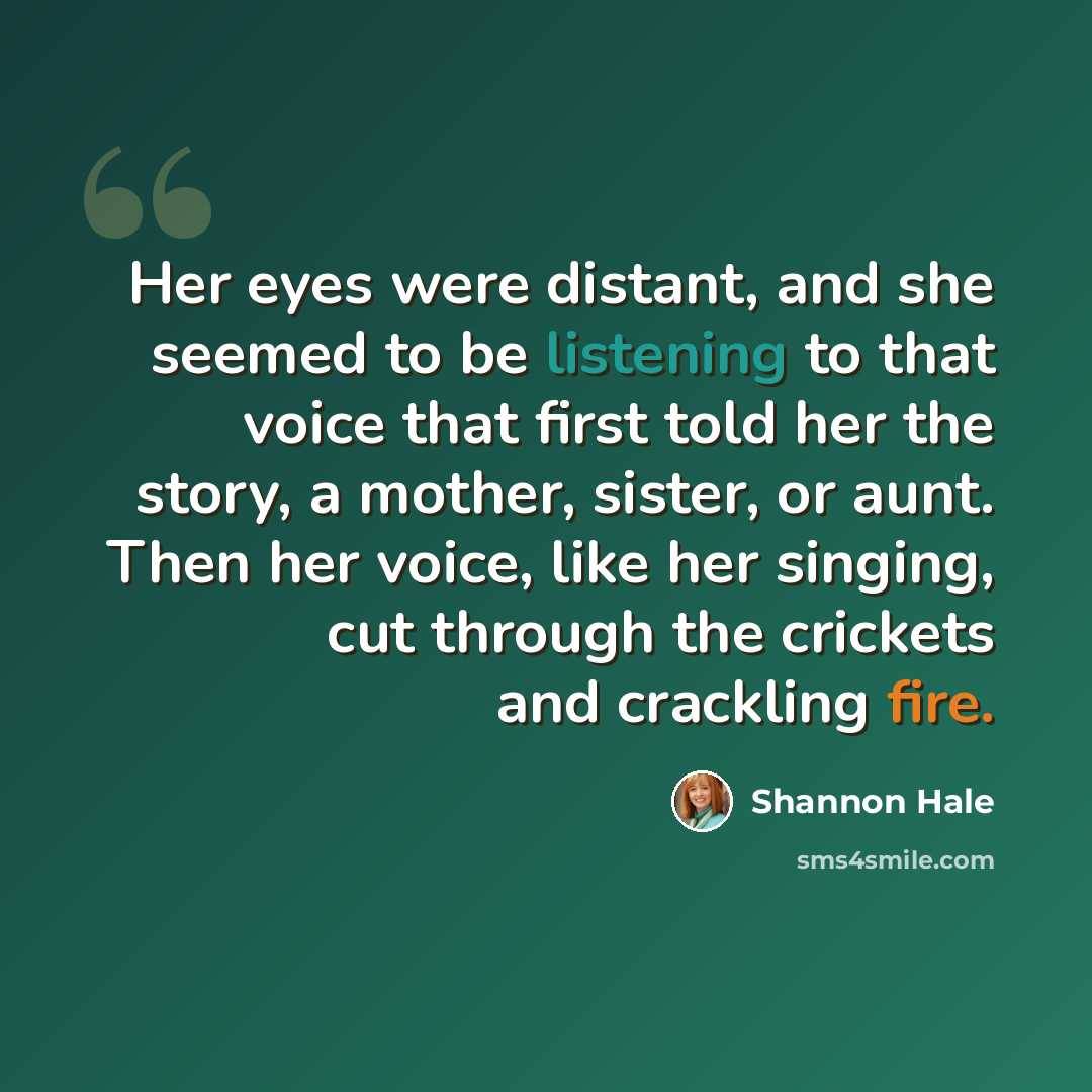 “Her eyes were distant, and she seemed to be listening to that voice that first told her the story, a mother, sister, or aunt. Then her voice, like her singing, cut through the crickets and crackling fire.” quote by Shannon Hale