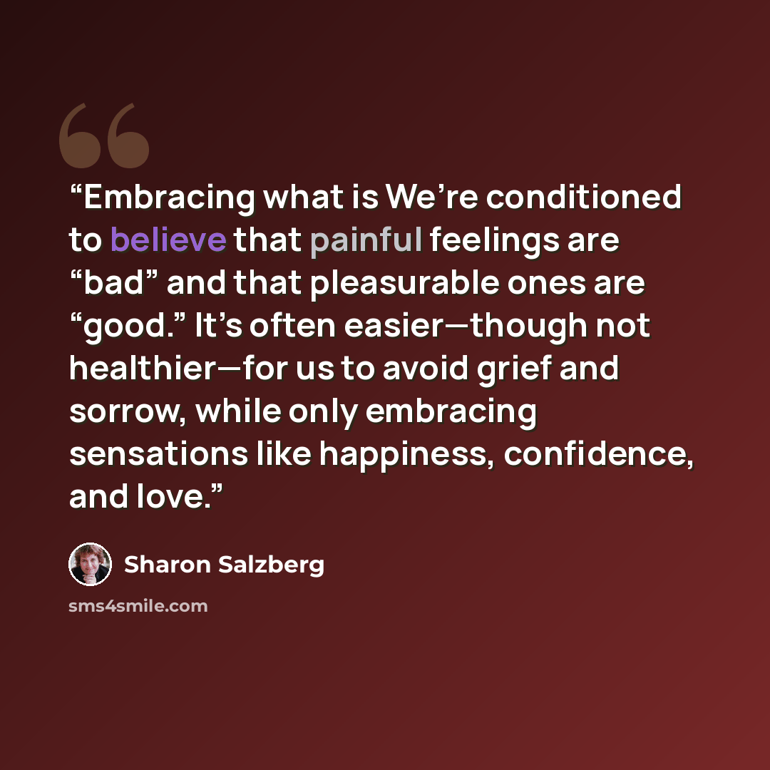 “Embracing what is We’re conditioned to believe that painful feelings are “bad” and that pleasurable ones are “good.” It’s often easier—though not healthier—for us to avoid grief and sorrow, while only embracing sensations like happiness, confidence, and love.” quote by Sharon Salzberg