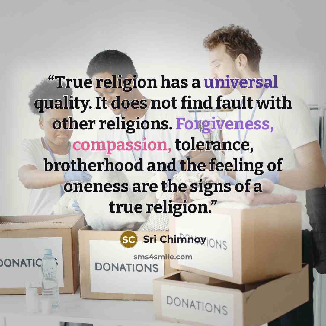 “True religion has a universal quality. It does not find fault with other religions. Forgiveness, compassion, tolerance, brotherhood and the feeling of oneness are the signs of a true religion.” quote by Sri Chimnoy