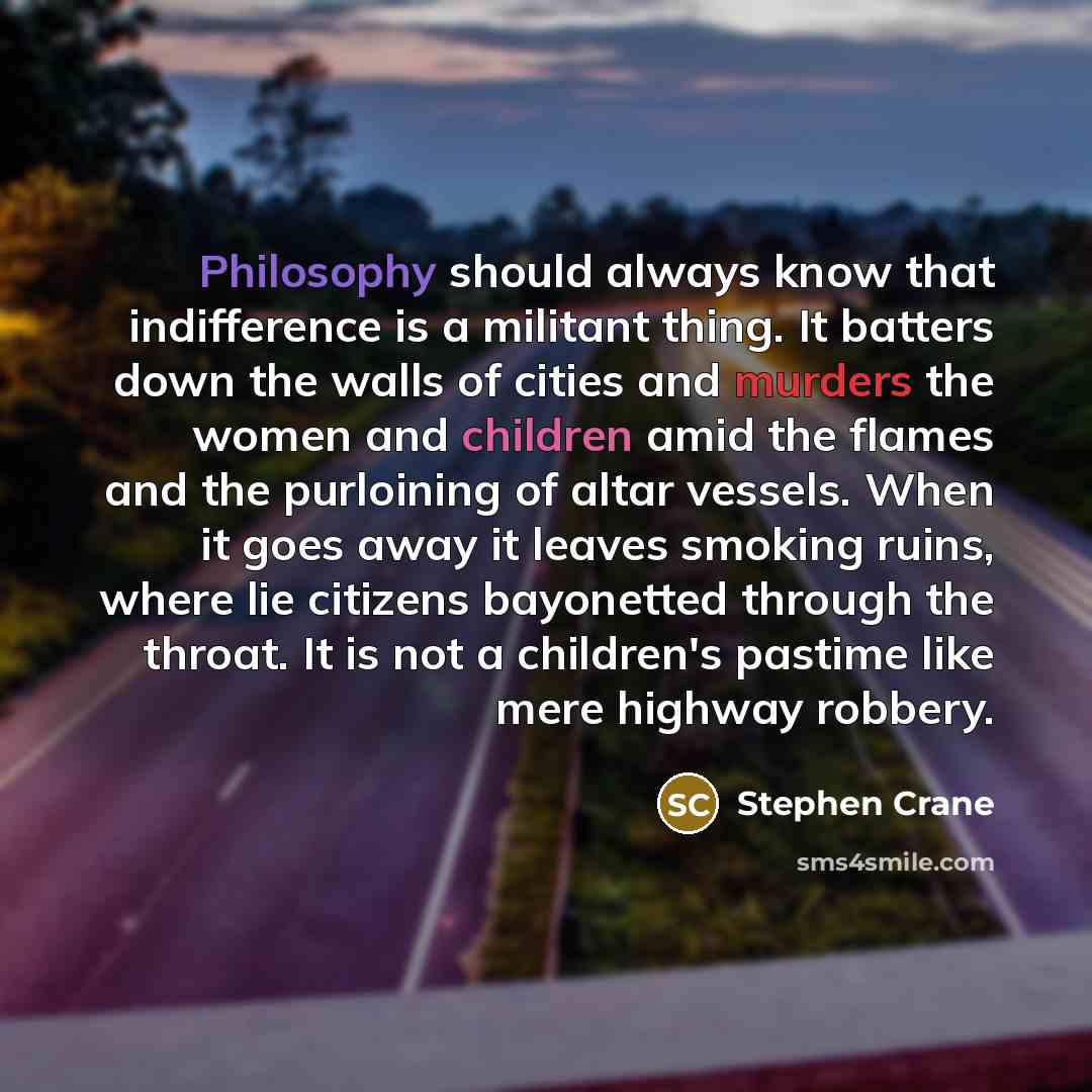 “Philosophy should always know that indifference is a militant thing. It batters down the walls of cities and murders the women and children amid the flames and the purloining of altar vessels. When it goes away it leaves smoking ruins, where lie citizens bayonetted through the throat. It is not a…” quote by Stephen Crane