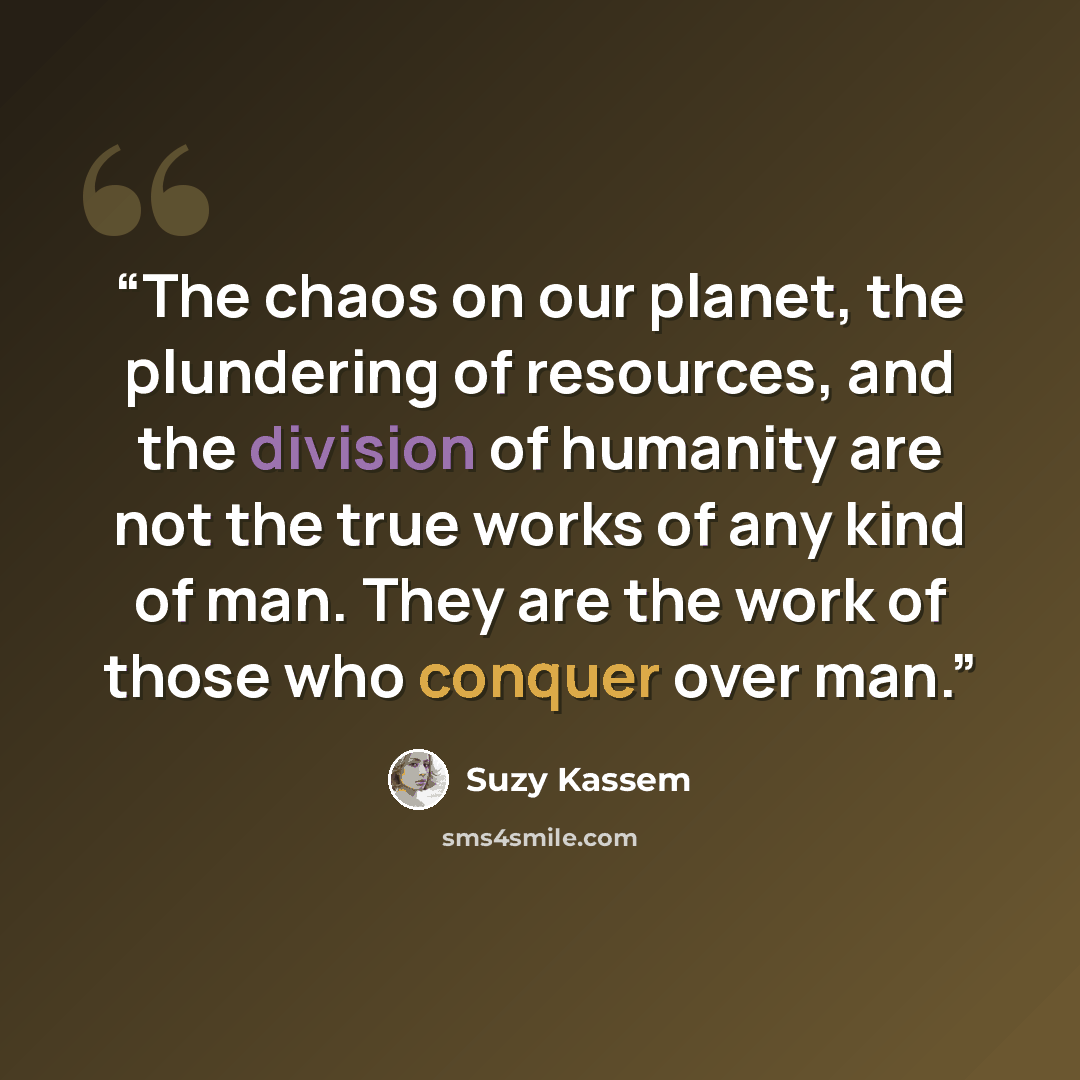 “The chaos on our planet, the plundering of resources, and the division of humanity are not the true works of any kind of man. They are the work of those who conquer over man.” quote by Suzy Kassem