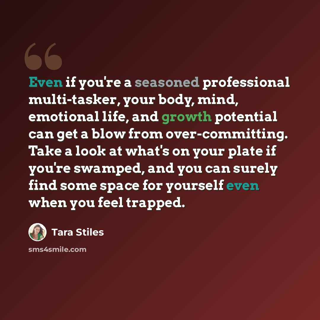 “Even if you're a seasoned professional multi-tasker, your body, mind, emotional life, and growth potential can get a blow from over-committing. Take a look at what's on your plate if you're swamped, and you can surely find some space for yourself even when you feel trapped.” quote by Tara Stiles