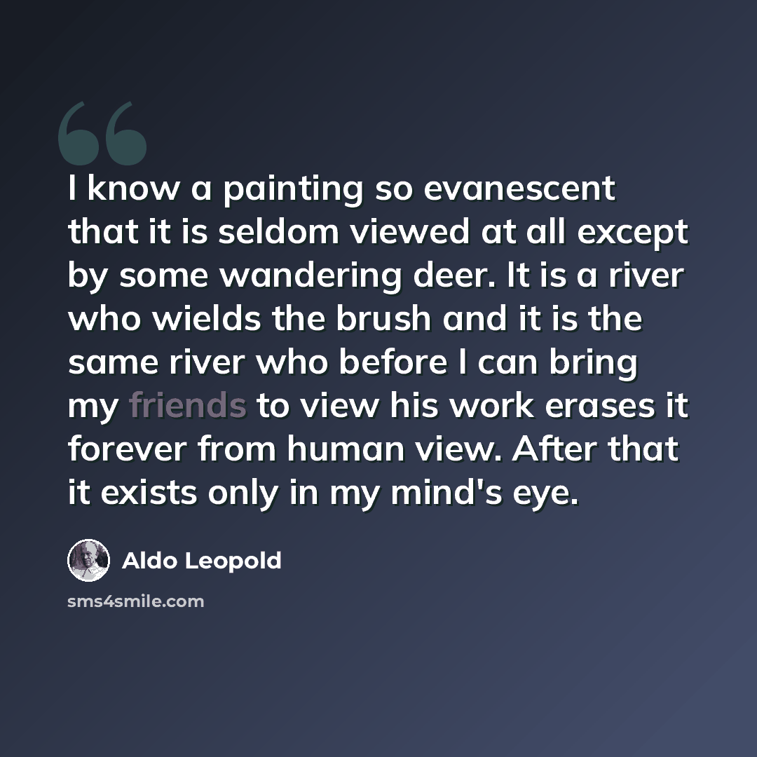 “I know a painting so evanescent that it is seldom viewed at all except by some wandering deer. It is a river who wields the brush and it is the same river who before I can bring my friends to view his work erases it forever from human view. After that it exists only in my mind's eye.” quote by Aldo Leopold