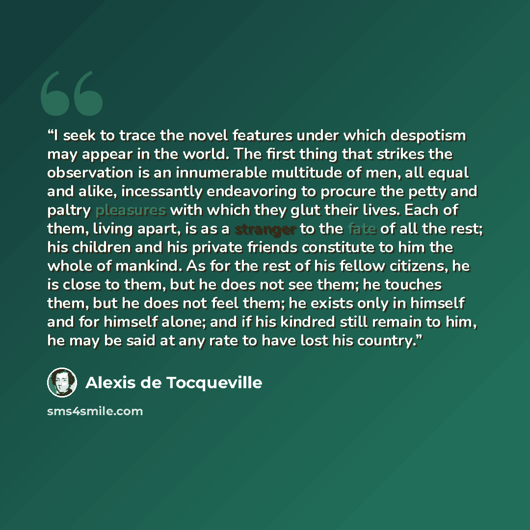 “I seek to trace the novel features under which despotism may appear in the world. The first thing that strikes the observation is an innumerable multitude of men, all equal and alike, incessantly endeavoring to procure the petty and paltry pleasures with which they glut their lives. Each of them…” quote by Alexis de Tocqueville