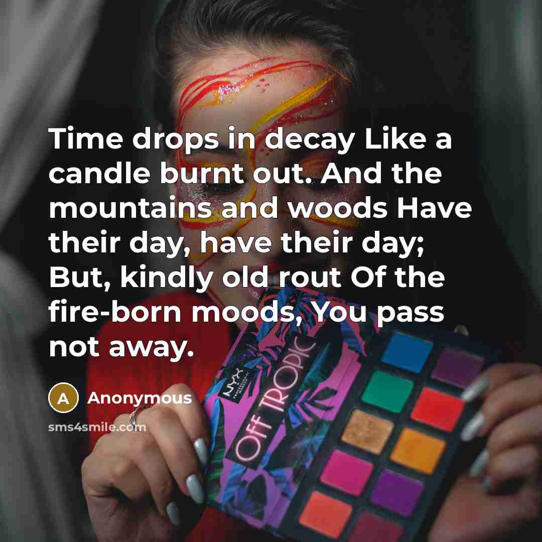 “Time drops in decay Like a candle burnt out. And the mountains and woods Have their day, have their day; But, kindly old rout Of the fire-born moods, You pass not away.” quote by Anonymous
