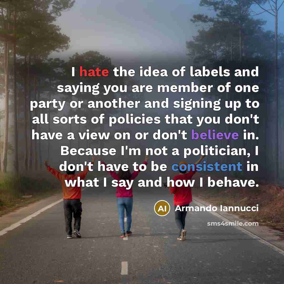 “I hate the idea of labels and saying you are member of one party or another and signing up to all sorts of policies that you don't have a view on or don't believe in. Because I'm not a politician, I don't have to be consistent in what I say and how I behave.” quote by Armando Iannucci