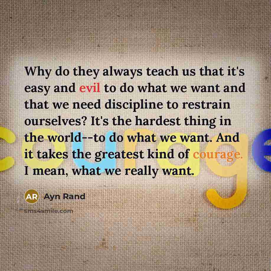 “Why do they always teach us that it's easy and evil to do what we want and that we need discipline to restrain ourselves? It's the hardest thing in the world--to do what we want. And it takes the greatest kind of courage. I mean, what we really want.” quote by Ayn Rand