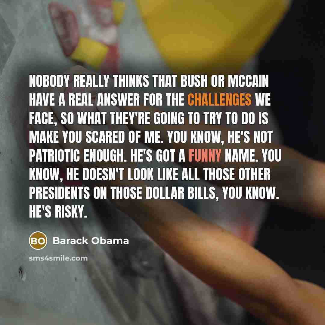 “Nobody really thinks that Bush or McCain have a real answer for the challenges we face, so what they're going to try to do is make you scared of me. You know, he's not patriotic enough. He's got a funny name. You know, he doesn't look like all those other presidents on those dollar bills, you…” quote by Barack Obama