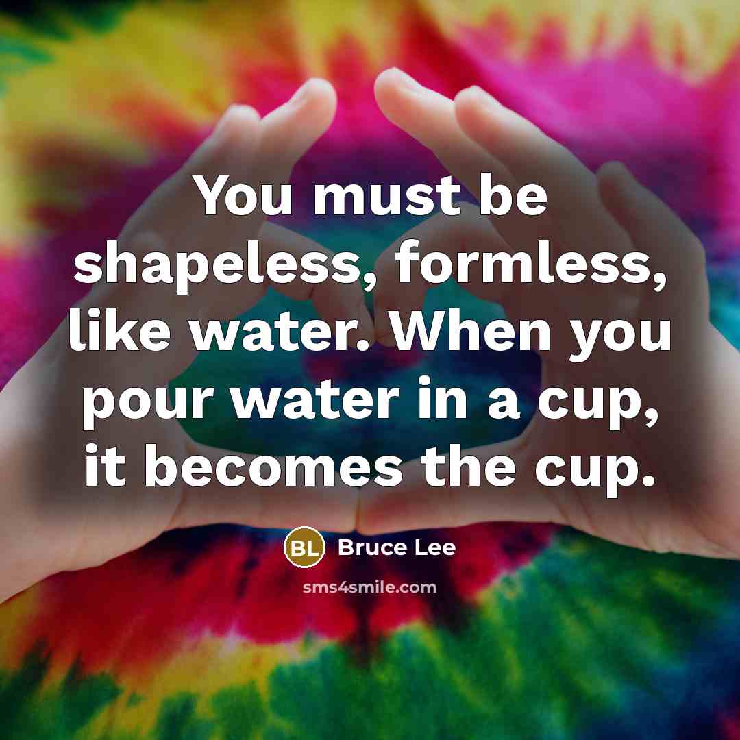 “You must be shapeless, formless, like water. When you pour water in a cup, it becomes the cup.” quote by Bruce Lee