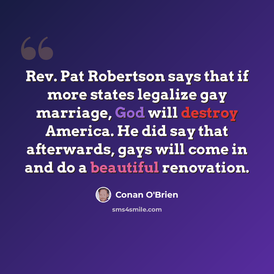 “Rev. Pat Robertson says that if more states legalize gay marriage, God will destroy America. He did say that afterwards, gays will come in and do a beautiful renovation.” quote by Conan O'Brien