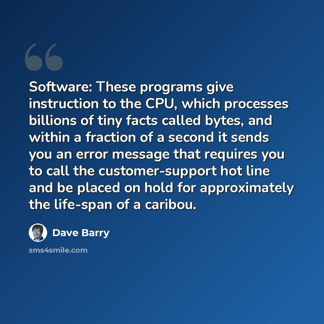 “Software: These programs give instruction to the CPU, which processes billions of tiny facts called bytes, and within a fraction of a second it sends you an error message that requires you to call the customer-support hot line and be placed on hold for approximately the life-span of a caribou.” quote by Dave Barry