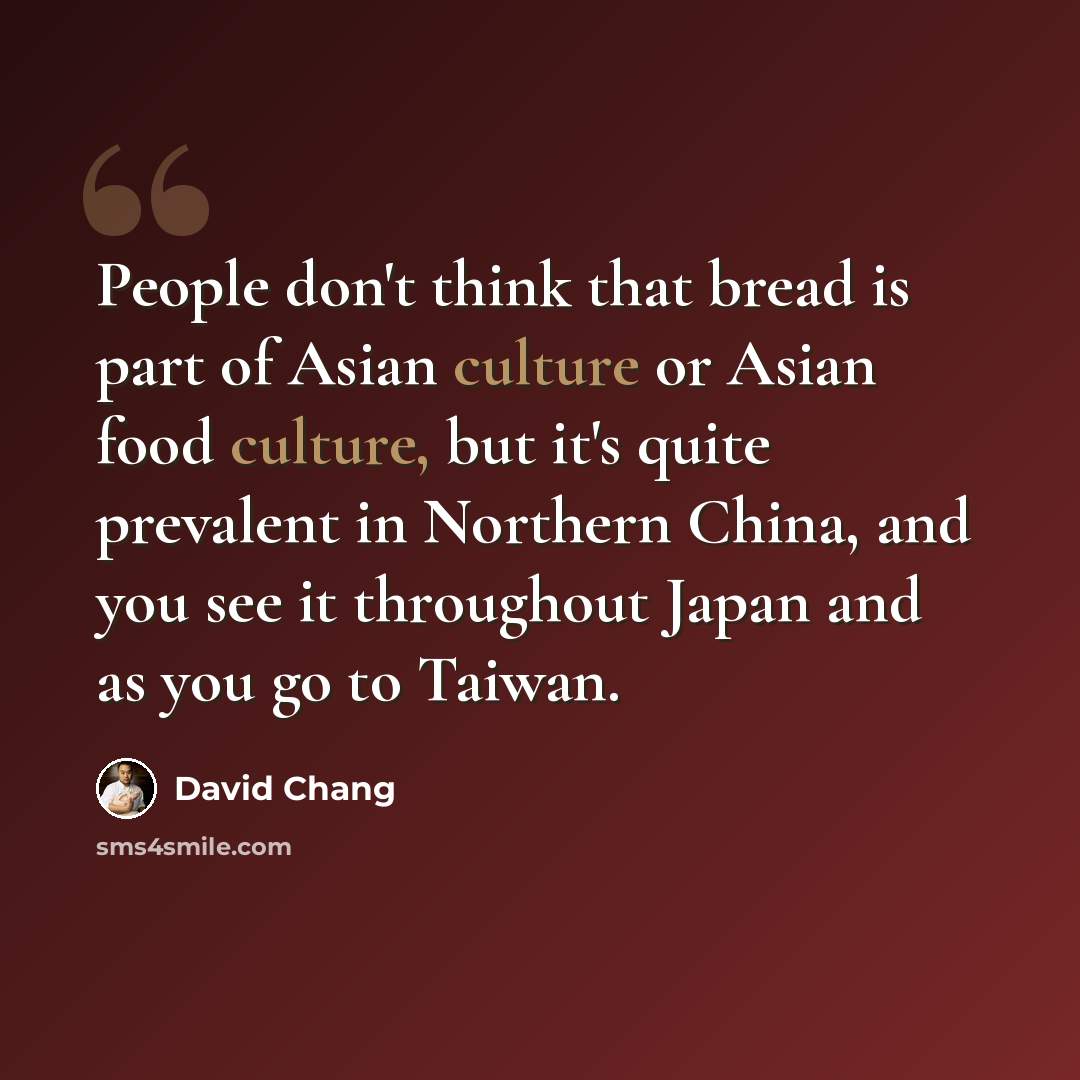 “People don't think that bread is part of Asian culture or Asian food culture, but it's quite prevalent in Northern China, and you see it throughout Japan and as you go to Taiwan.” quote by David Chang