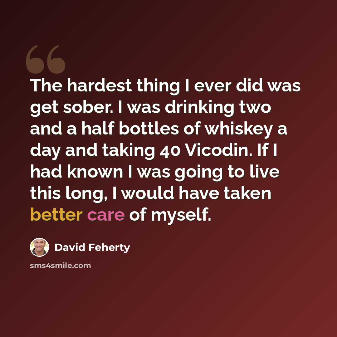 “The hardest thing I ever did was get sober. I was drinking two and a half bottles of whiskey a day and taking 40 Vicodin. If I had known I was going to live this long, I would have taken better care of myself.” quote by David Feherty