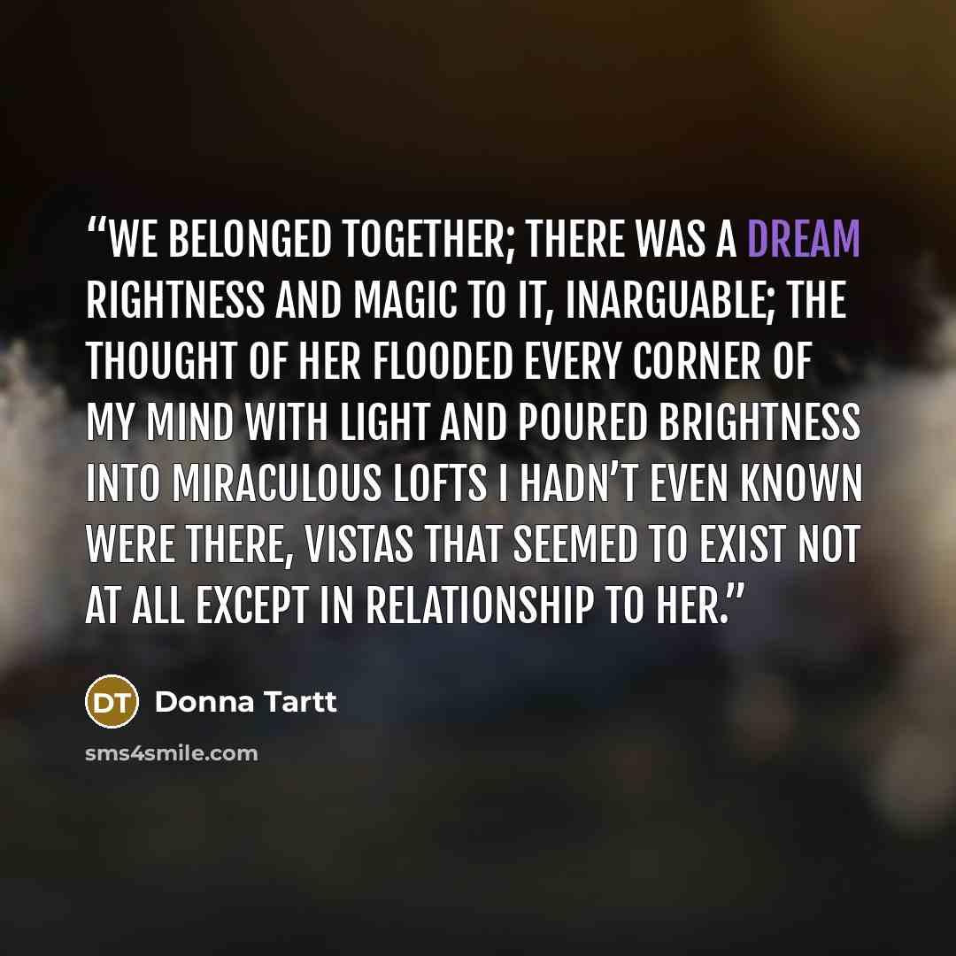 “We belonged together; there was a dream rightness and magic to it, inarguable; the thought of her flooded every corner of my mind with light and poured brightness into miraculous lofts I hadn’t even known were there, vistas that seemed to exist not at all except in relationship to her.” quote by Donna Tartt