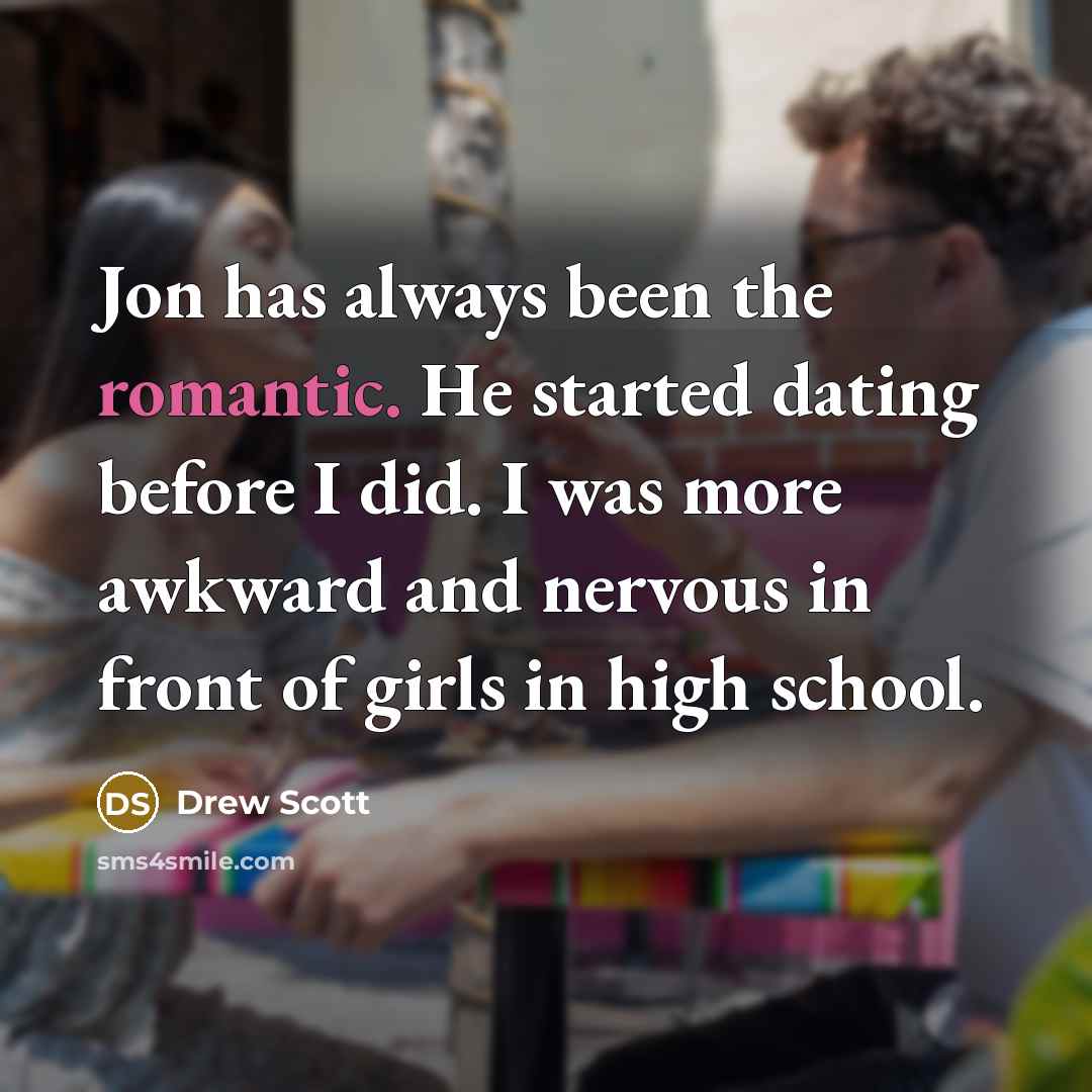 “Jon has always been the romantic. He started dating before I did. I was more awkward and nervous in front of girls in high school.” quote by Drew Scott