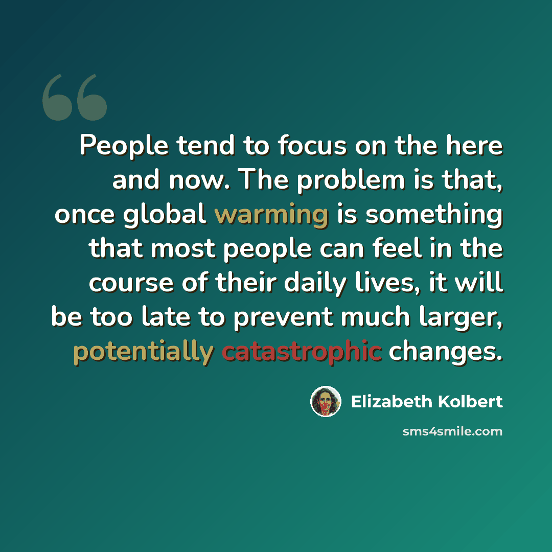 “People tend to focus on the here and now. The problem is that, once global warming is something that most people can feel in the course of their daily lives, it will be too late to prevent much larger, potentially catastrophic changes.” quote by Elizabeth Kolbert