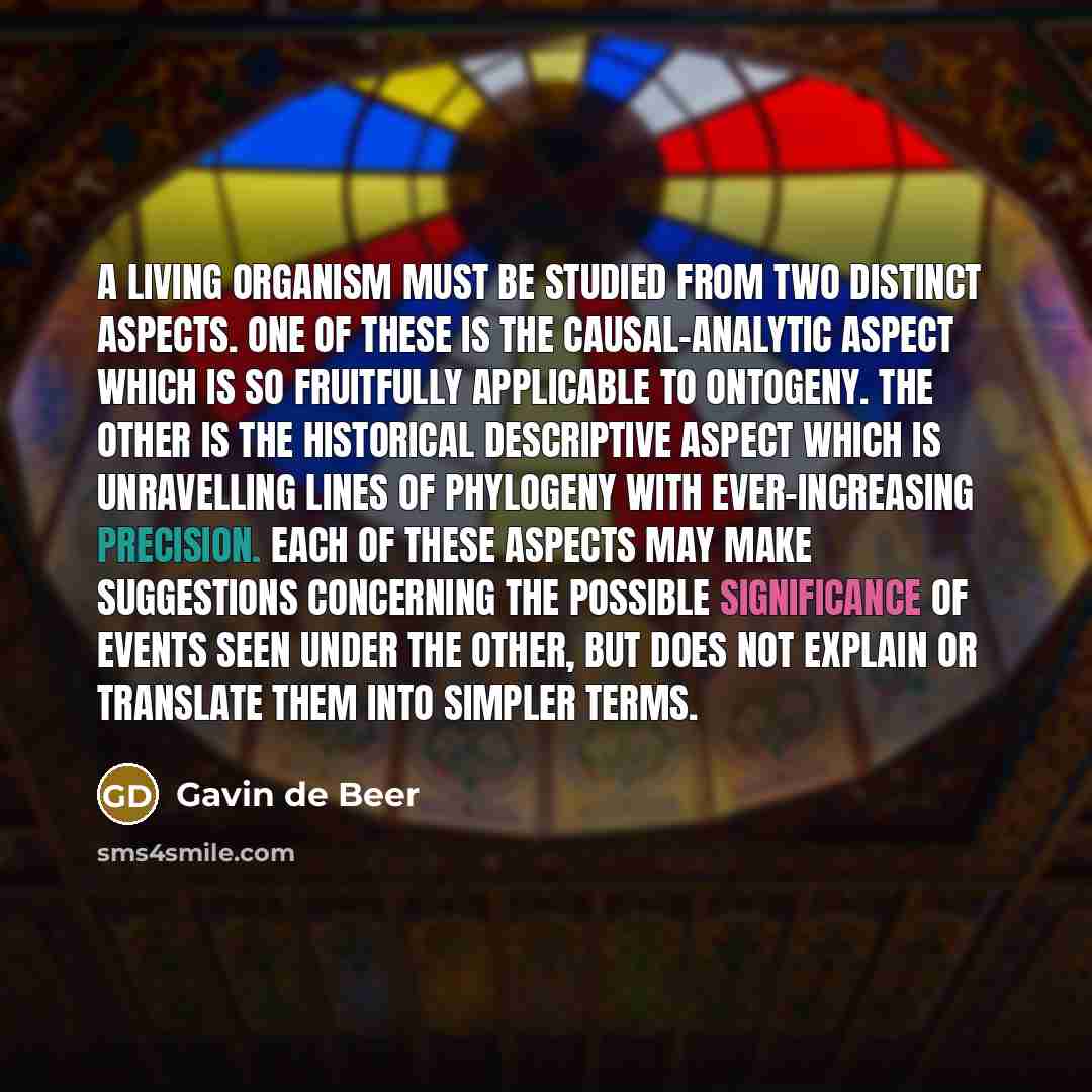 “A living organism must be studied from two distinct aspects. One of these is the causal-analytic aspect which is so fruitfully applicable to ontogeny. The other is the historical descriptive aspect which is unravelling lines of phylogeny with ever-increasing precision. Each of these aspects may…” quote by Gavin de Beer