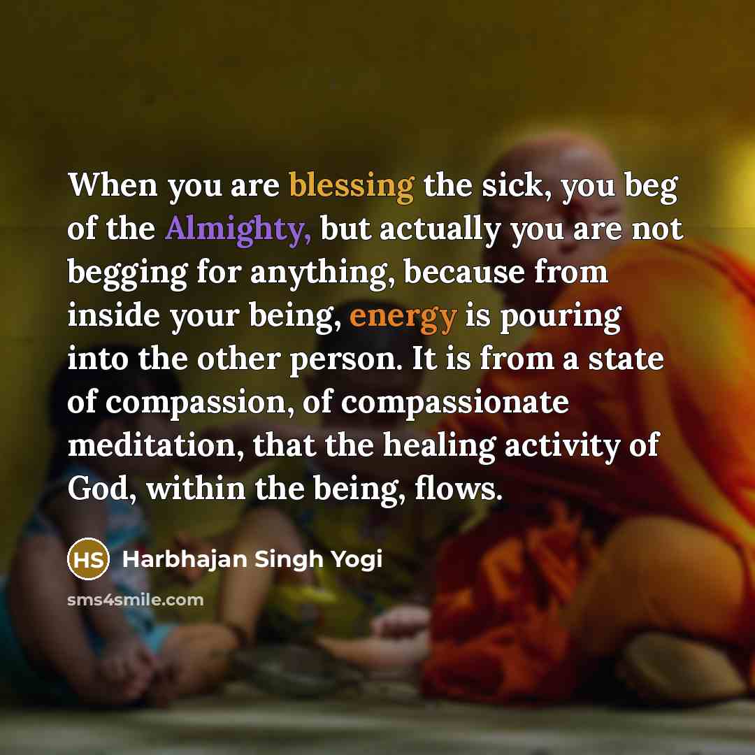 “When you are blessing the sick, you beg of the Almighty, but actually you are not begging for anything, because from inside your being, energy is pouring into the other person. It is from a state of compassion, of compassionate meditation, that the healing activity of God, within the being, flows.” quote by Harbhajan Singh Yogi