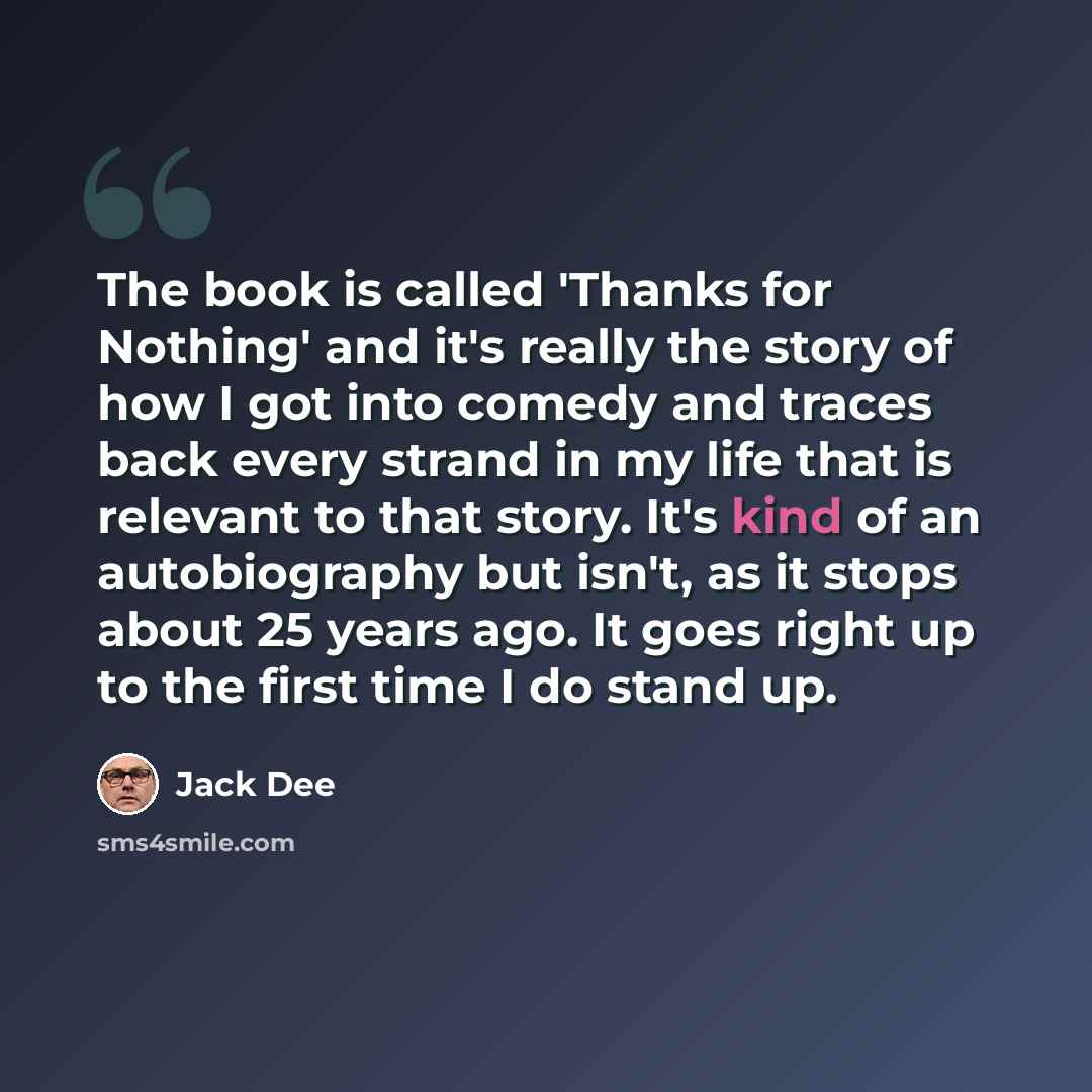 “The book is called 'Thanks for Nothing' and it's really the story of how I got into comedy and traces back every strand in my life that is relevant to that story. It's kind of an autobiography but isn't, as it stops about 25 years ago. It goes right up to the first time I do stand up.” quote by Jack Dee